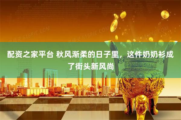 配资之家平台 秋风渐柔的日子里，这件奶奶衫成了街头新风尚