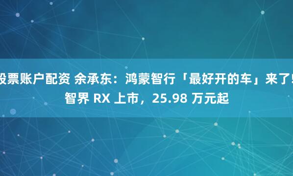 股票账户配资 余承东：鸿蒙智行「最好开的车」来了! 智界 RX 上市，25.98 万元起