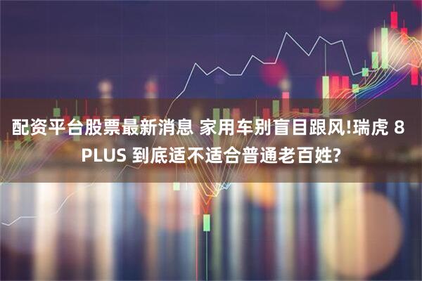 配资平台股票最新消息 家用车别盲目跟风!瑞虎 8 PLUS 到底适不适合普通老百姓?